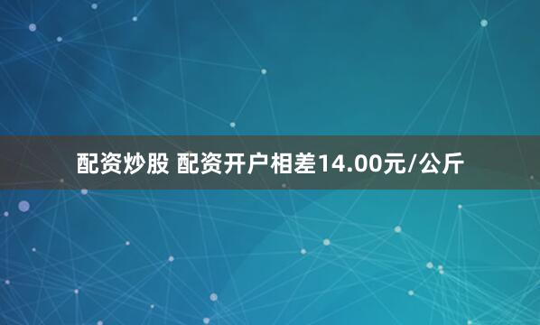 配资炒股 配资开户相差14.00元/公斤