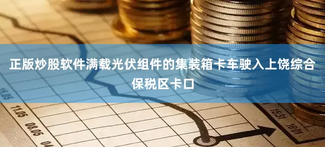 正版炒股软件满载光伏组件的集装箱卡车驶入上饶综合保税区卡口