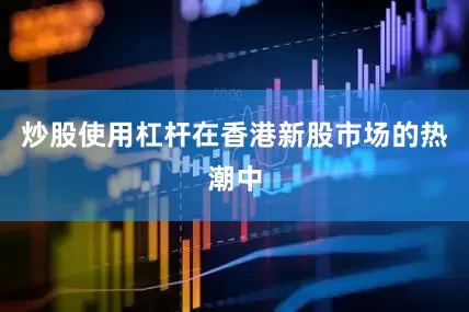 炒股使用杠杆在香港新股市场的热潮中