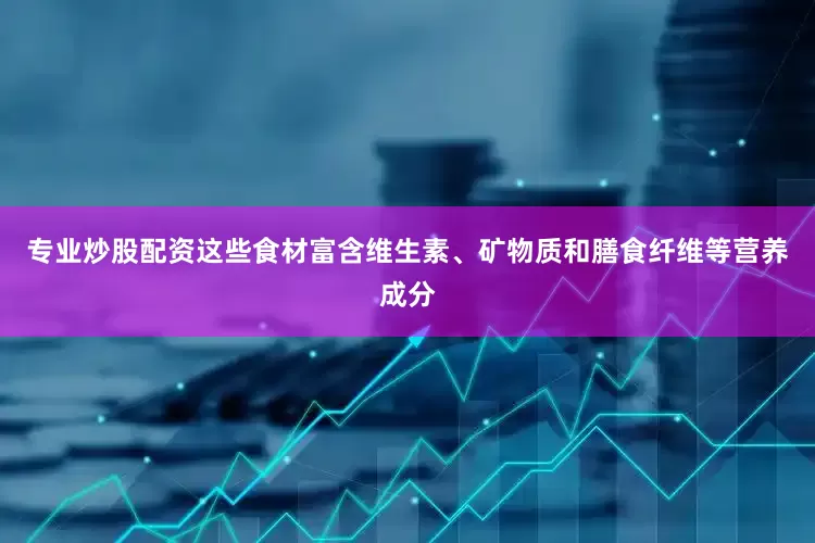 专业炒股配资这些食材富含维生素、矿物质和膳食纤维等营养成分