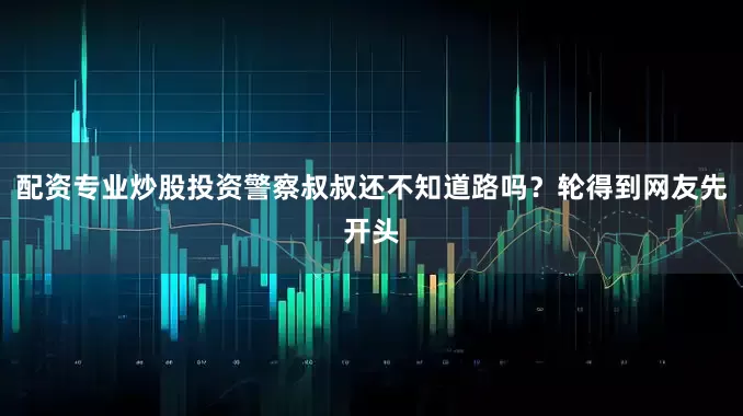 配资专业炒股投资警察叔叔还不知道路吗？轮得到网友先开头